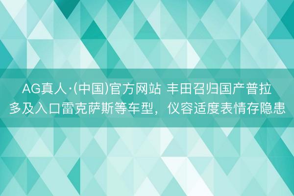 AG真人·(中国)官方网站 丰田召归国产普拉多及入口雷克萨斯等车型,仪容适度表情存隐患