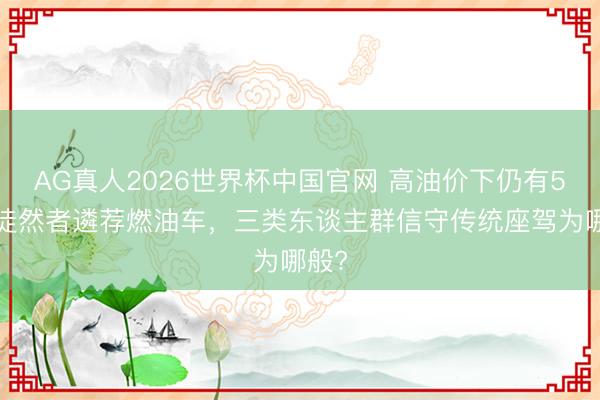 AG真人2026世界杯中国官网 高油价下仍有56万徒然者遴荐燃油车,三类东谈主群信守传统座驾为哪般?