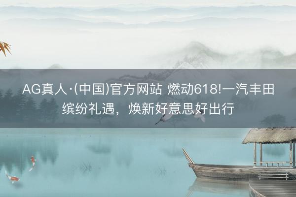 AG真人·(中国)官方网站 燃动618!一汽丰田缤纷礼遇,焕新好意思好出行