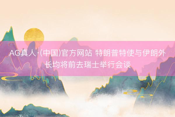 AG真人·(中国)官方网站 特朗普特使与伊朗外长均将前去瑞士举行会谈
